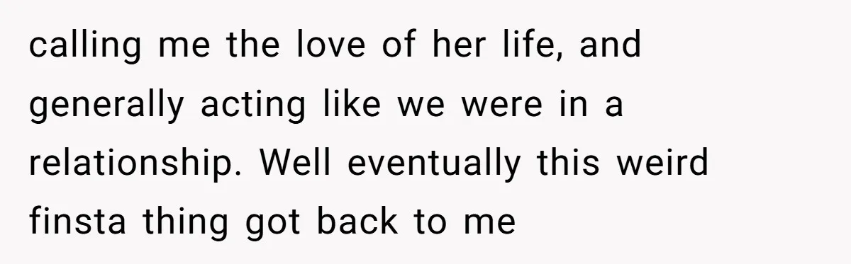 calling me the love of her life, and generally acting like we were in a relationship. Well eventually this weird finsta thing got back to me