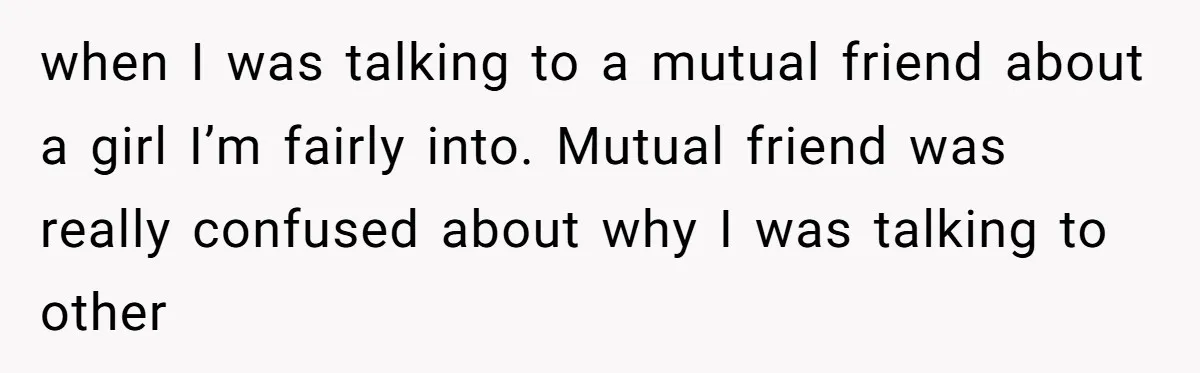 when I was talking to a mutual friend about a girl I’m fairly into. Mutual friend was really confused about why I was talking to other