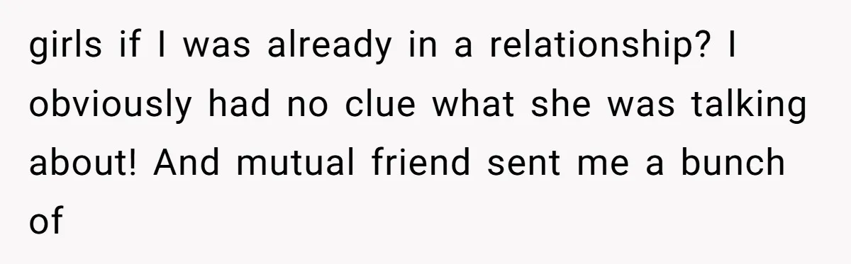girls if I was already in a relationship? I obviously had no clue what she was talking about! And mutual friend sent me a bunch of