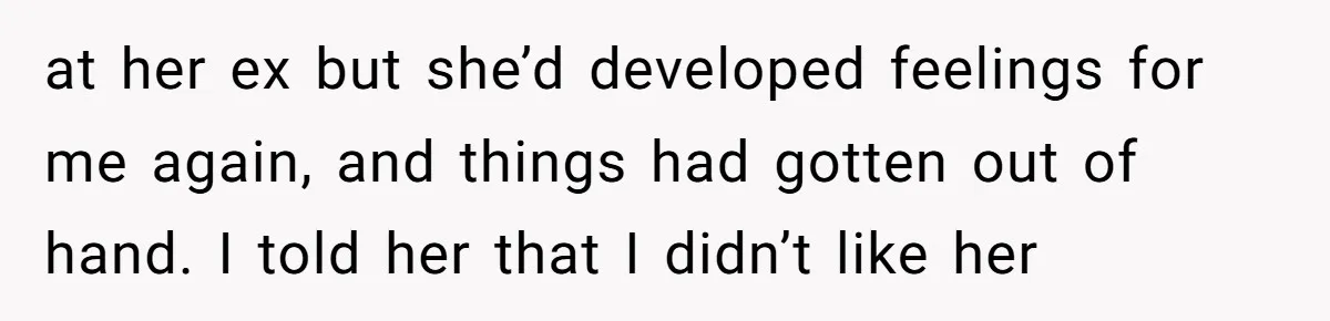 at her ex but she’d developed feelings for me again, and things had gotten out of hand. I told her that I didn’t like her