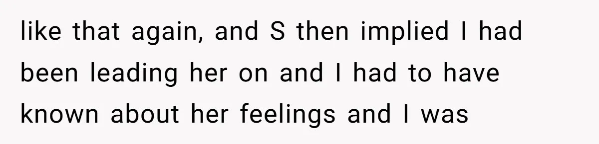 like that again, and S then implied I had been leading her on and I had to have known about her feelings and I was