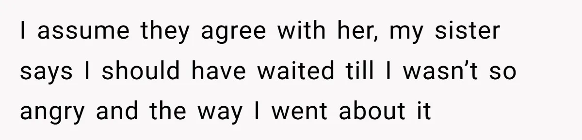 I assume they agree with her, my sister says I should have waited till I wasn’t so angry and the way I went about it