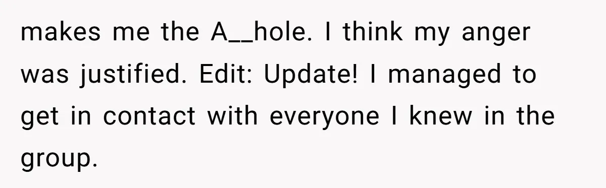 makes me the A__hole. I think my anger was justified. Edit: Update! I managed to get in contact with everyone I knew in the group.