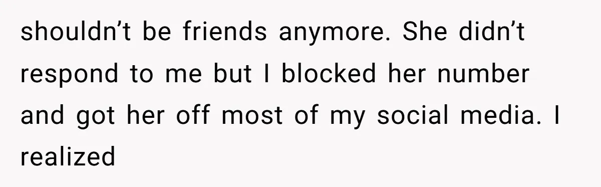 shouldn’t be friends anymore. She didn’t respond to me but I blocked her number and got her off most of my social media. I realized