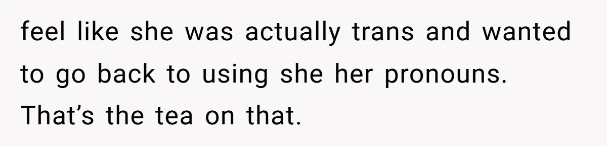 feel like she was actually trans and wanted to go back to using she her pronouns. That’s the tea on that.