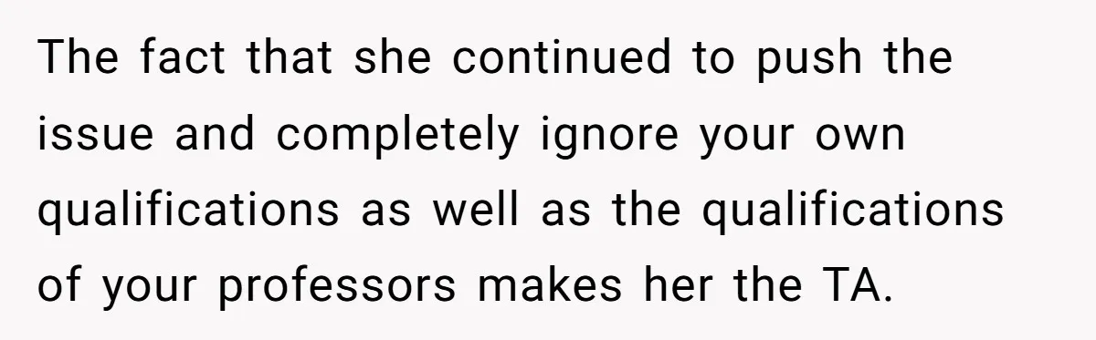 The fact that she continued to push the issue and completely ignore your own qualifications as well as the qualifications of your professors makes her the TA.