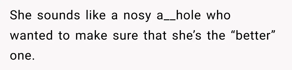 She sounds like a nosy a__hole who wanted to make sure that she’s the “better” one.