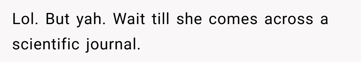 Lol. But yah. Wait till she comes across a scientific journal.