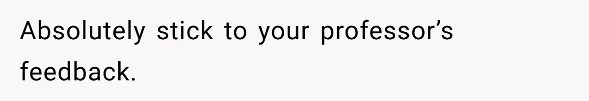 Absolutely stick to your professor’s feedback.