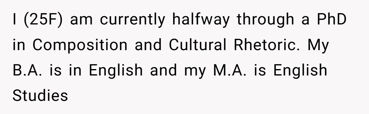 I (25F) am currently halfway through a PhD in Composition and Cultural Rhetoric. My B.A. is in English and my M.A. is English Studies