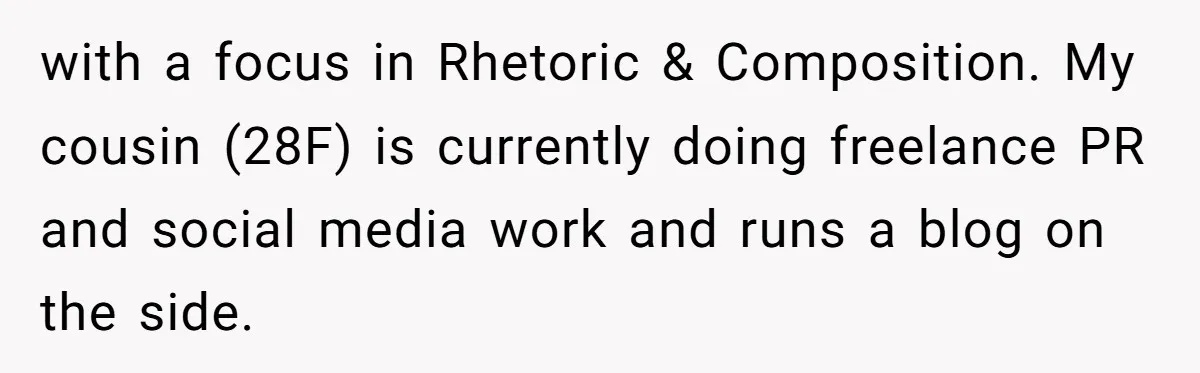 with a focus in Rhetoric & Composition. My cousin (28F) is currently doing freelance PR and social media work and runs a blog on the side.