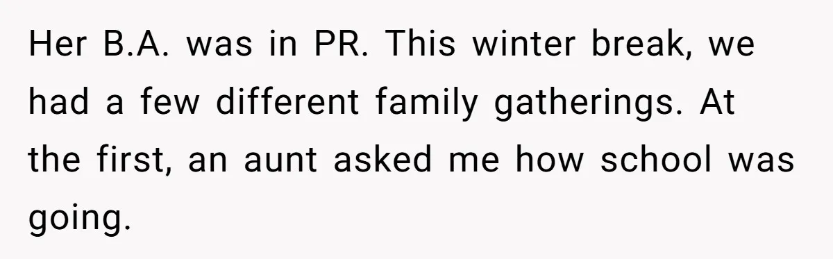 Her B.A. was in PR. This winter break, we had a few different family gatherings. At the first, an aunt asked me how school was going.
