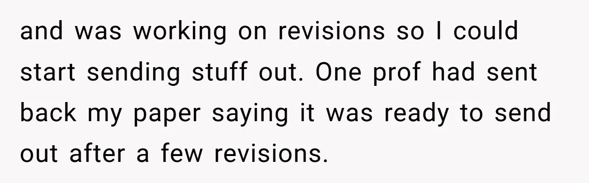 and was working on revisions so I could start sending stuff out. One prof had sent back my paper saying it was ready to send out after a few revisions.