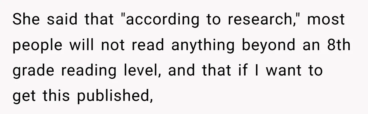 She said that "according to research," most people will not read anything beyond an 8th grade reading level, and that if I want to get this published,