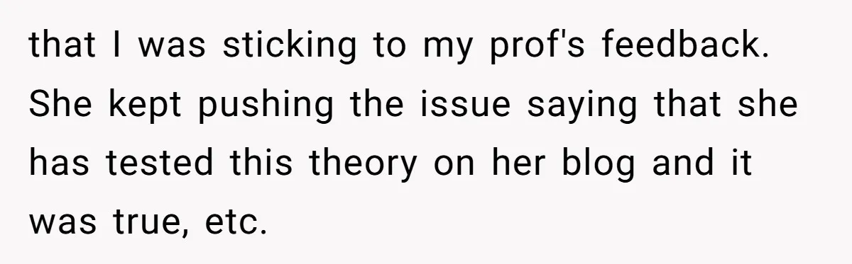that I was sticking to my prof's feedback. She kept pushing the issue saying that she has tested this theory on her blog and it was true, etc.