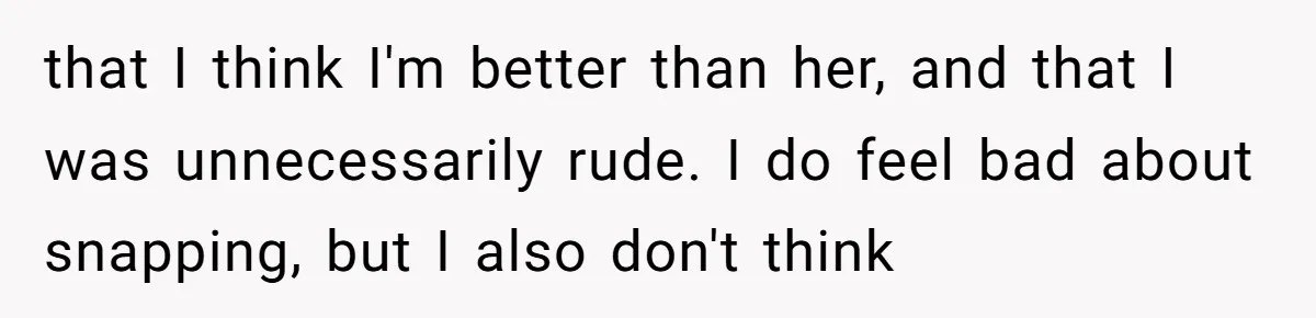 that I think I'm better than her, and that I was unnecessarily rude. I do feel bad about snapping, but I also don't think