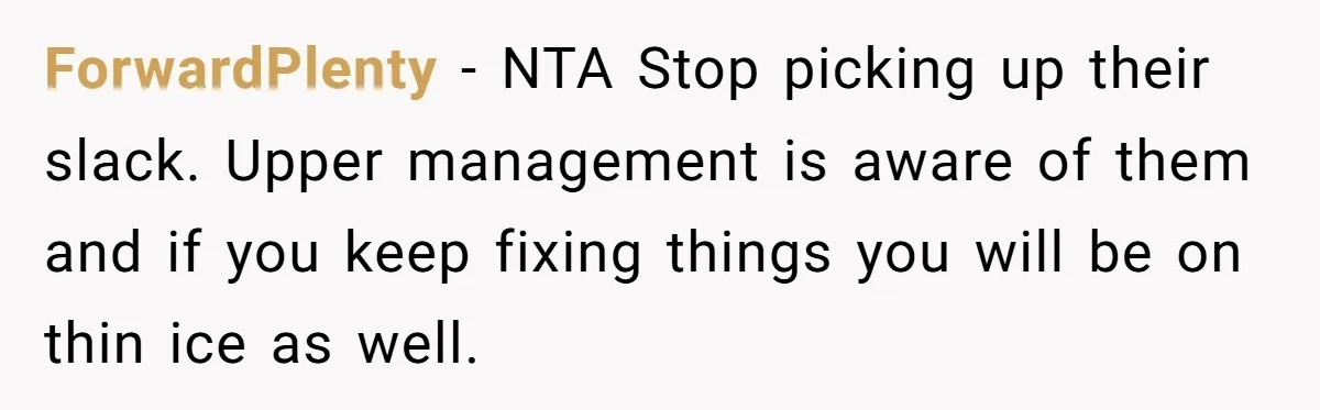 Is Reporting a Struggling Coworker "Tattling" or Simply Protecting Your Career? ForwardPlenty − NTA Stop picking up their slack. Upper management is aware of them and if you keep fixing things you will be on thin ice as well.