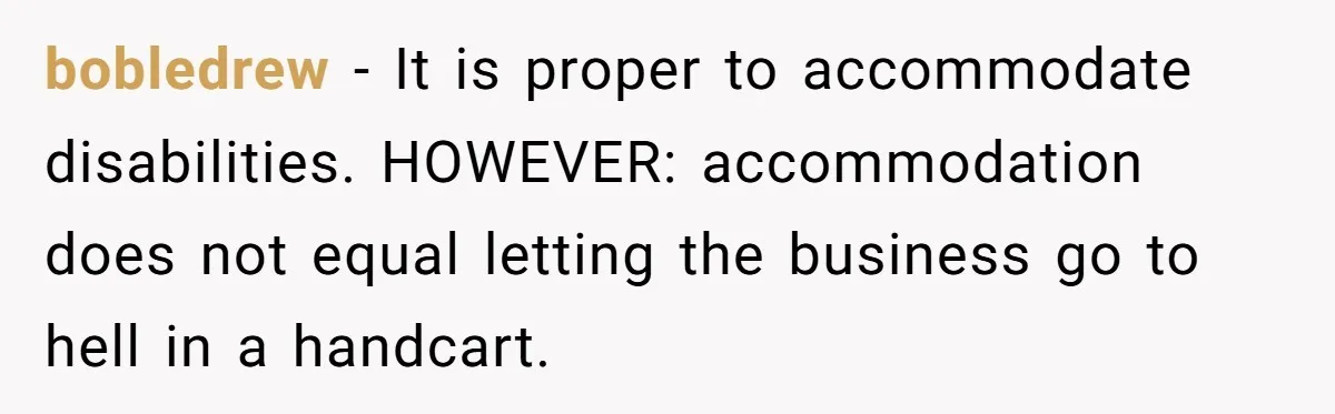 Is Reporting a Struggling Coworker "Tattling" or Simply Protecting Your Career? bobledrew − It is proper to accommodate disabilities. HOWEVER: accommodation does not equal letting the business go to hell in a handcart.