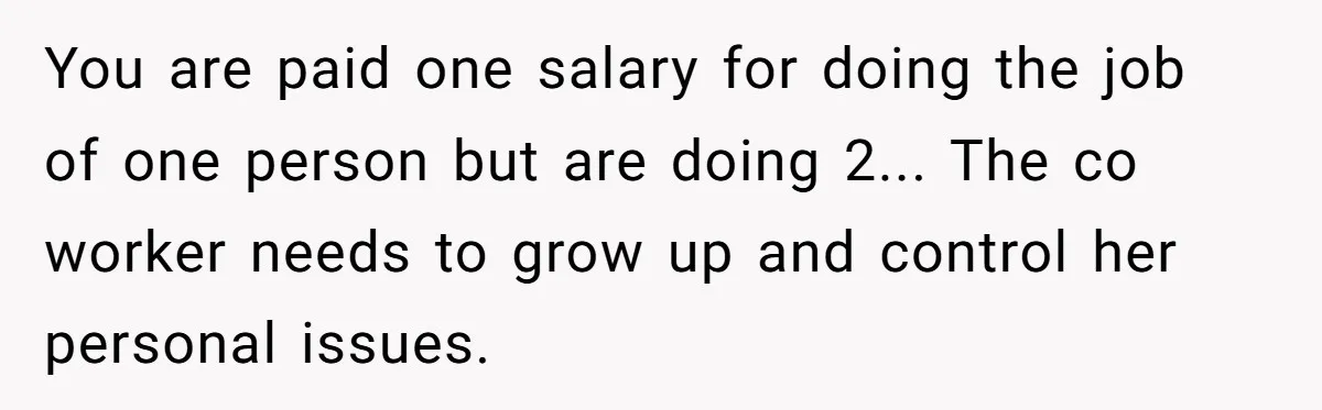 Is Reporting a Struggling Coworker "Tattling" or Simply Protecting Your Career? You are paid one salary for doing the job of one person but are doing 2... The co worker needs to grow up and control her personal issues.