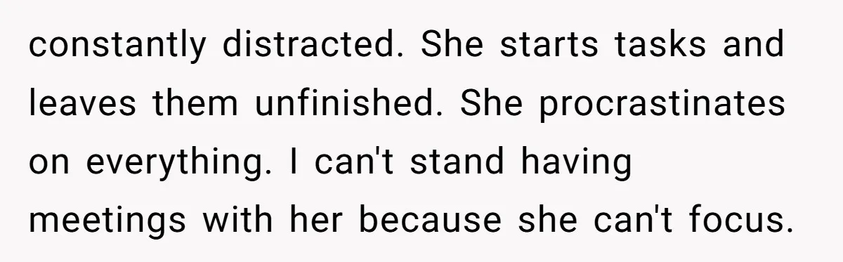 Is Reporting a Struggling Coworker "Tattling" or Simply Protecting Your Career? constantly distracted. She starts tasks and leaves them unfinished. She procrastinates on everything. I can't stand having meetings with her because she can't focus.