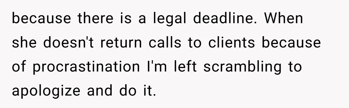 Is Reporting a Struggling Coworker "Tattling" or Simply Protecting Your Career? because there is a legal deadline. When she doesn't return calls to clients because of procrastination I'm left scrambling to apologize and do it.
