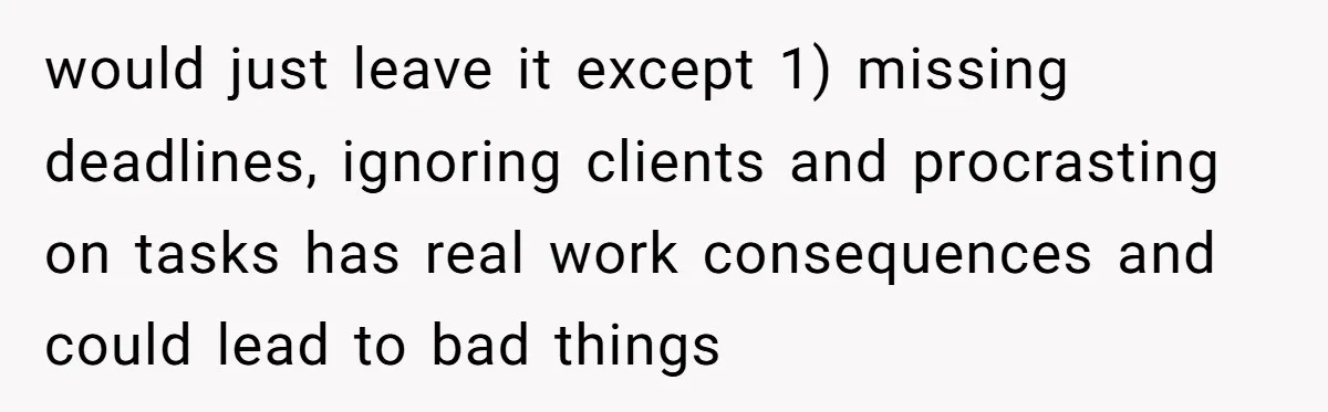 Is Reporting a Struggling Coworker "Tattling" or Simply Protecting Your Career? would just leave it except 1) missing deadlines, ignoring clients and procrasting on tasks has real work consequences and could lead to bad things