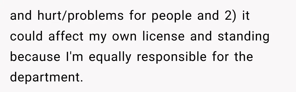 Is Reporting a Struggling Coworker "Tattling" or Simply Protecting Your Career? and hurt/problems for people and 2) it could affect my own license and standing because I'm equally responsible for the department.