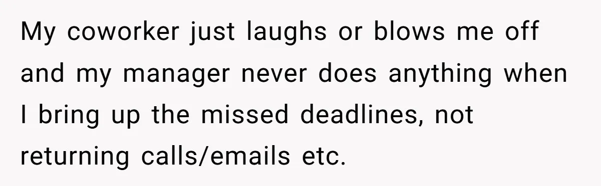Is Reporting a Struggling Coworker "Tattling" or Simply Protecting Your Career? My coworker just laughs or blows me off and my manager never does anything when I bring up the missed deadlines, not returning calls/emails etc.