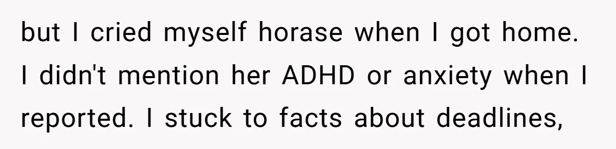 Is Reporting a Struggling Coworker "Tattling" or Simply Protecting Your Career? but I cried myself horase when I got home. I didn't mention her ADHD or anxiety when I reported. I stuck to facts about deadlines,