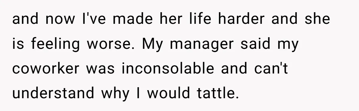 Is Reporting a Struggling Coworker "Tattling" or Simply Protecting Your Career? and now I've made her life harder and she is feeling worse. My manager said my coworker was inconsolable and can't understand why I would tattle.