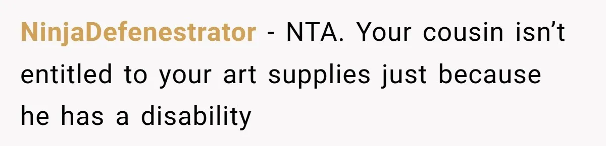 NinjaDefenestrator − NTA. Your cousin isn’t entitled to your art supplies just because he has a disability