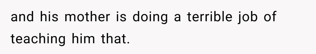 and his mother is doing a terrible job of teaching him that.