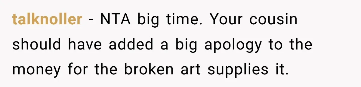 talknoller − NTA big time. Your cousin should have added a big apology to the money for the broken art supplies it.