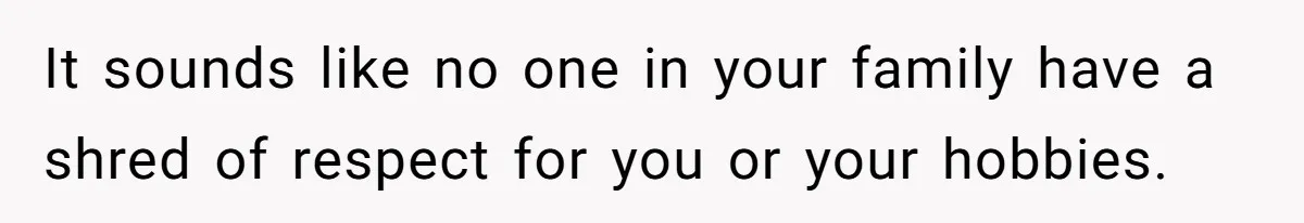 It sounds like no one in your family have a shred of respect for you or your hobbies.