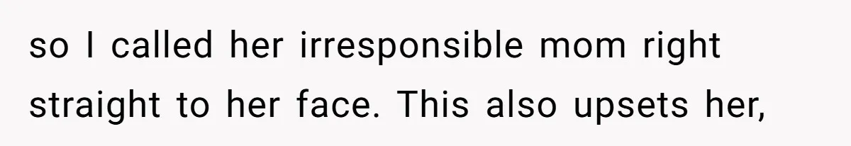 so I called her irresponsible mom right straight to her face. This also upsets her,