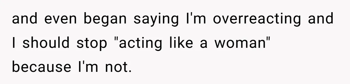 and even began saying I'm overreacting and I should stop "acting like a woman" because I'm not.