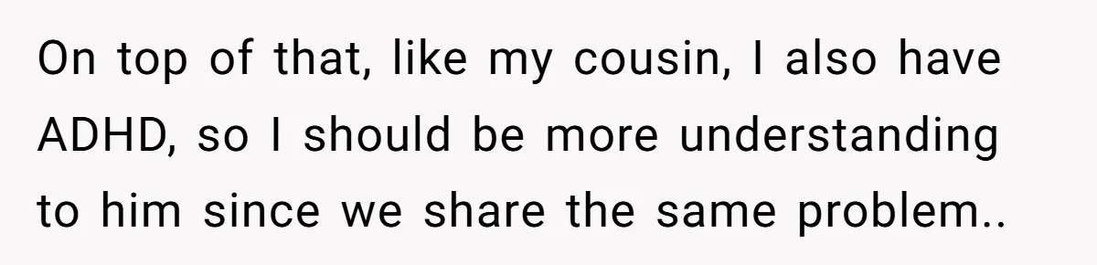 On top of that, like my cousin, I also have ADHD, so I should be more understanding to him since we share the same problem..