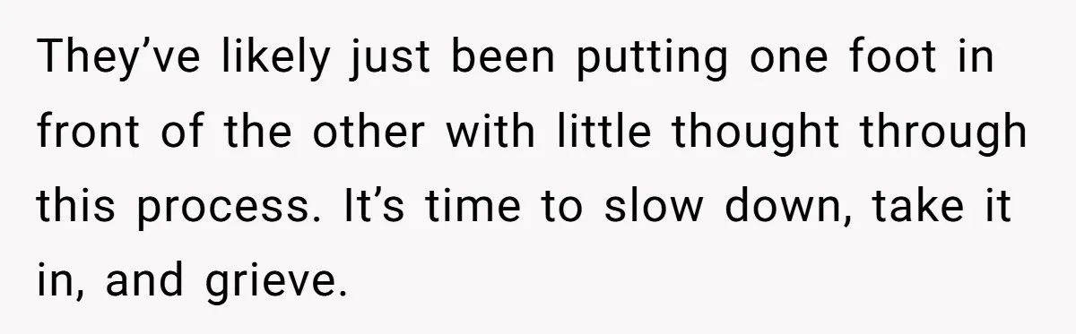 They’ve likely just been putting one foot in front of the other with little thought through this process. It’s time to slow down, take it in, and grieve.