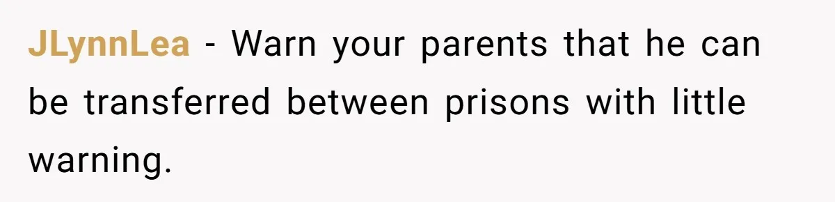 JLynnLea − Warn your parents that he can be transferred between prisons with little warning.