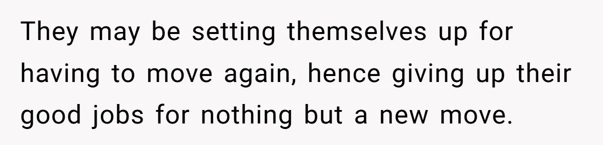 They may be setting themselves up for having to move again, hence giving up their good jobs for nothing but a new move.