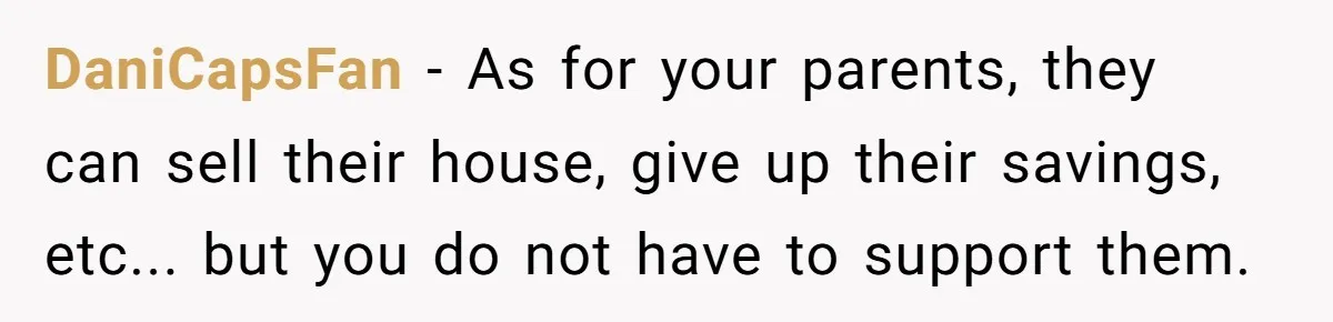 DaniCapsFan − As for your parents, they can sell their house, give up their savings, etc... but you do not have to support them.