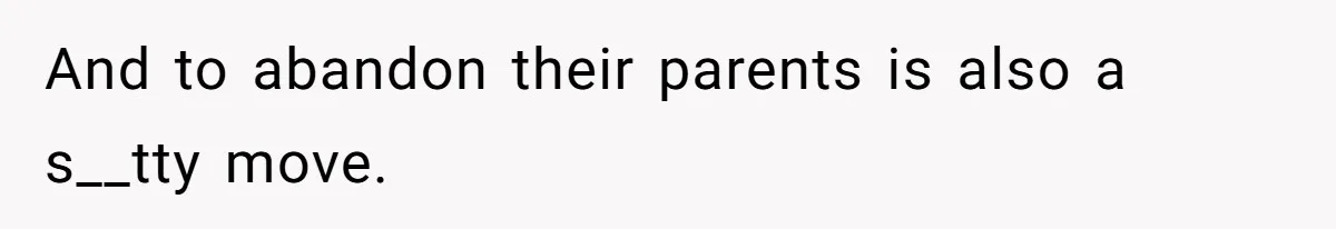 And to abandon their parents is also a s__tty move.