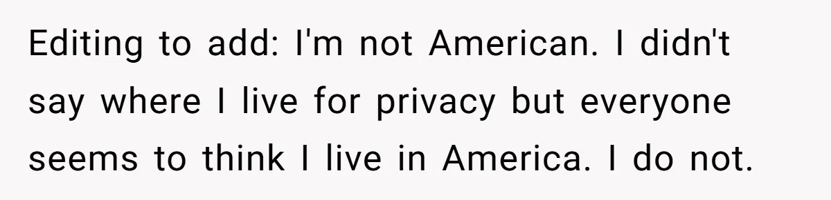 Editing to add: I'm not American. I didn't say where I live for privacy but everyone seems to think I live in America. I do not.