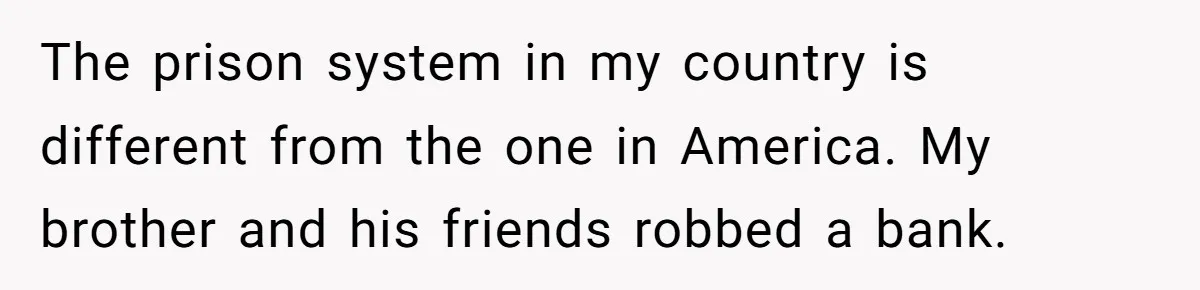 The prison system in my country is different from the one in America. My brother and his friends robbed a bank.