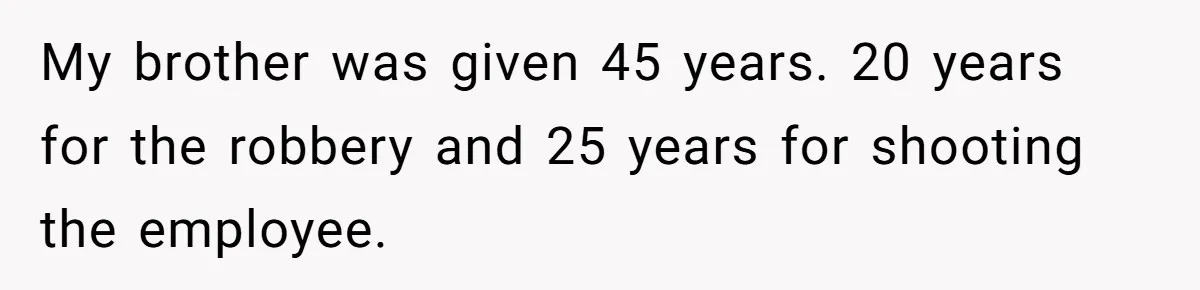 My brother was given 45 years. 20 years for the robbery and 25 years for shooting the employee.
