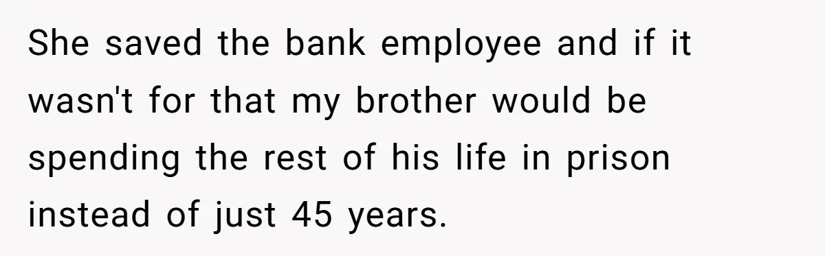 She saved the bank employee and if it wasn't for that my brother would be spending the rest of his life in prison instead of just 45 years.