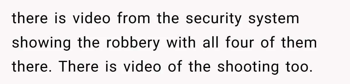 there is video from the security system showing the robbery with all four of them there. There is video of the shooting too.