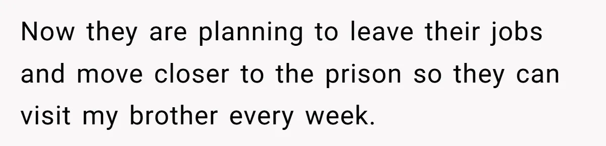 Now they are planning to leave their jobs and move closer to the prison so they can visit my brother every week.