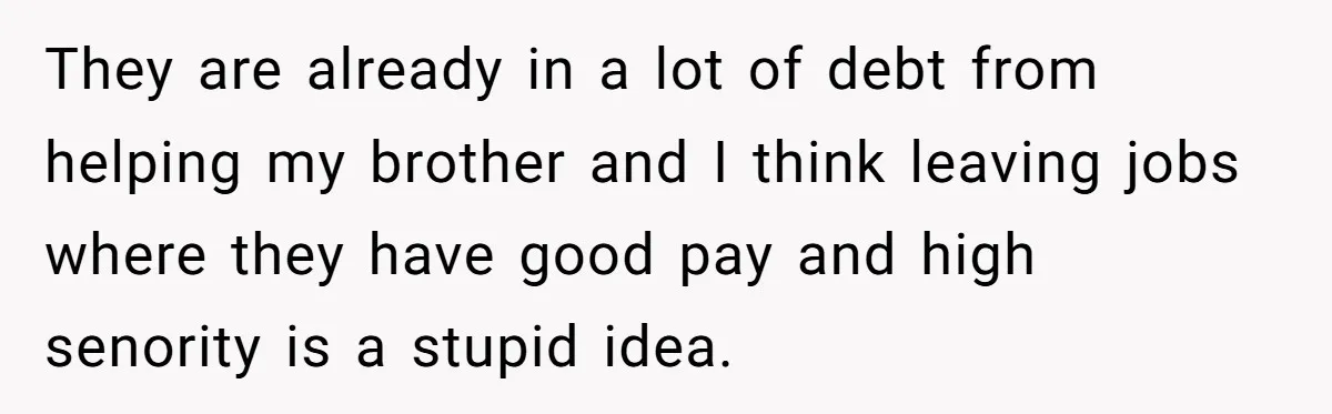 They are already in a lot of debt from helping my brother and I think leaving jobs where they have good pay and high senority is a stupid idea.