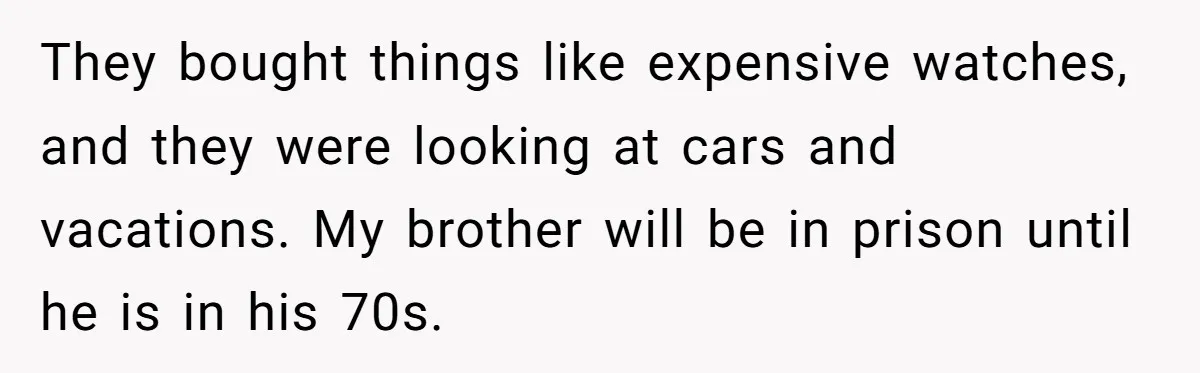 They bought things like expensive watches, and they were looking at cars and vacations. My brother will be in prison until he is in his 70s.